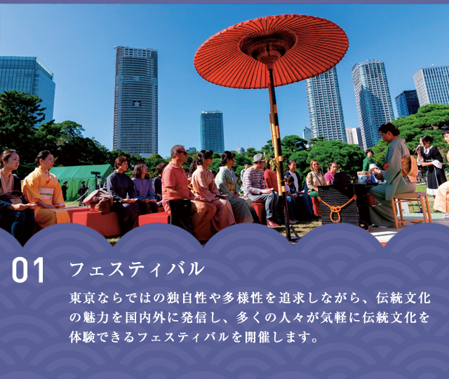 フェスティバル　東京ならではの独⾃性や多様性を追求しながら、伝統⽂化の魅⼒を国内外に発信し、多くの⼈々が気軽に伝統⽂化を体験できるフェスティバルを開催します。