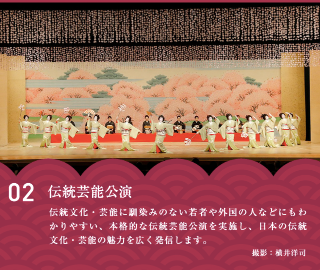 伝統芸能公演　伝統⽂化・芸能に馴染みのない若者や外国の⼈などにもわかりやすい、本格的な伝統芸能公演を実施し、⽇本の伝統⽂化・芸能の魅⼒を広く発信します。