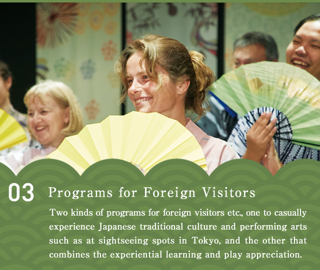 Programs for Foreign Visitors  Two kinds of programs for foreign visitors etc., one to casually experience Japanese traditional culture and performing arts such as at sightseeing spots in Tokyo, and the other that combines the experiential learning and play appreciation.