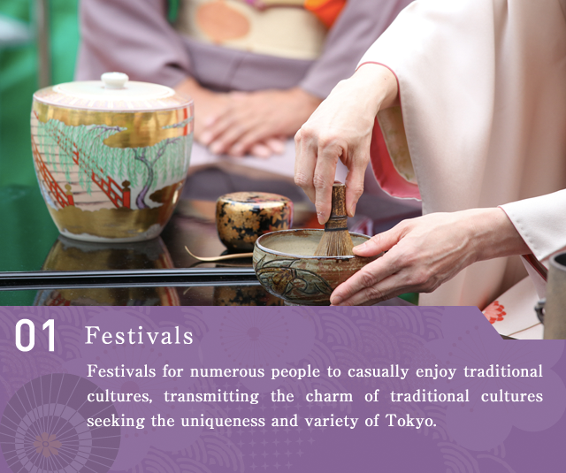 Festivals  Festivals for numerous people to casually enjoy traditional cultures, transmitting the charm of traditional cultures seeking the uniqueness and variety of Tokyo.