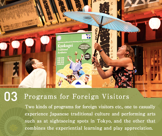 Programs for Foreign Visitors  Two kinds of programs for foreign visitors etc., one to casually experience Japanese traditional culture and performing arts such as at sightseeing spots in Tokyo, and the other that combines the experiential learning and play appreciation.