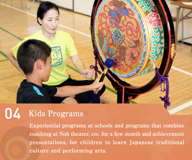 For Children  An experiential program at schools and a program that combines coaching at Noh theater, etc. for a few month and achievement presentations, for children to learn Japanese traditional culture and performing arts.