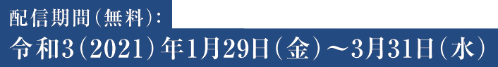 配信期間（無料）：令和3（2021）年1月29日（金）〜3月31日（水）