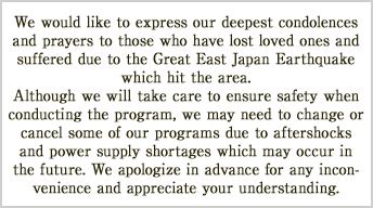 We would like to express our deepest condolences and prayers to those who have lost loved ones and suffered due to the Great East Japan Earthquake which hit the area.
Although we will take care to ensure safety when conducting the program, we may need to change or cancel some of our programs due to aftershocks and power supply shortages which may occur in the future. We apologize in advance for any inconvenience and appreciate your understanding. 