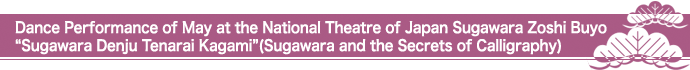 Dance Performance of May at the National Theatre of Japan Sugawara Zoshi Buyo“Sugawara Denju Tenarai Kagami”(Sugawara and the Secrets of Calligraphy)